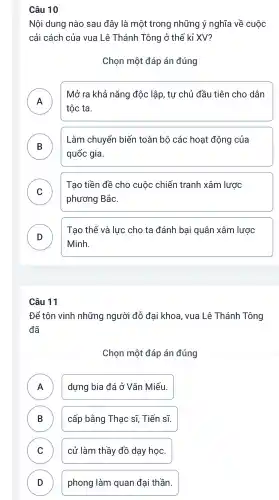 Câu 10
Nội dung nào sau đây là một trong những ý nghĩa về cuộc
cải cách của vua Lê Thánh Tông ở thế kỉ XV?
Chọn một đáp án đúng
A
Mở ra khả nǎng độc lập, tự chủ đầu tiên cho dân
tộc ta.
B
Làm chuyển biến toàn bộ các hoạt động của
quốc gia.
C
Tạo tiền đề cho cuộc chiến tranh xâm lược
phương Bắc.
D
Minh.
Tạo thế và lực cho ta đánh bại quân xâm lược
D
Câu 11
Để tôn vinh những người đỗ đại khoa , vua Lê Thánh Tông
đã
Chọn một đáp án đúng
A dựng bia đá ở Vǎn Miếu. n
B ) cấp bằng Thạc sĩ,Tiến sĩ.
C cử làm thầy đồ dạy học.
D ) phong làm quan đại thần.