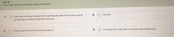Câu 10:
Tại sao AIDA cần bố sung giai đoạn Loyalty và Advocacy?
A
Vi giữ chân khách hàng và khuyến khích họ giới thiệu sản phẩm là yếu tố quan trọng đế
xây dựng lòng trung thành và phát triển thương hiệu.
B
Tất cả sai
C
Vi khách hàng thời đại kinh tế số chủ yếu là giới trẻ.
D
Vì việc giữ chân và tạo niền tin với khách hàng là quan trọng.