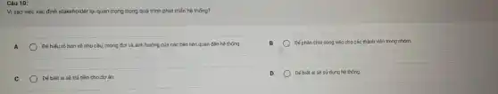 Câu 10:
Vì sao việc xác định stakeholder lại quan trọng trong quá trình phát triển hệ thống?
A
Đế hiếu rõ hơn về nhu cầu, mong đợi và ảnh hưởng của các bên liên quan đến hệ thống.
Dế phân chia công việc cho các thành viên trong nhóm.
Đế biết ai sẽ trả tiền cho dự án.
Đế biết ai sẽ sử dụng hệ thống.