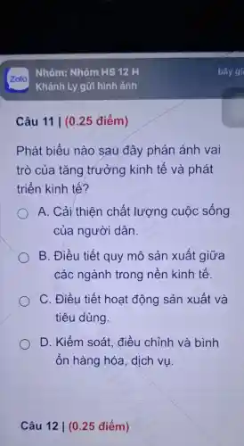 Câu 11 | (0 .25 điểm)
Phát biểu nào sau đây phản ánh vai
trò của tǎng trưởng kinh tế và phát
triển kinh tế?
A. Cải thiên chất lượng cuộc sống
của người dân
B. Điều tiết quy mô sản xuất giữa
các ngành trong nền kinh tế.
C. Điều tiết hoạt động sản xuất và
tiêu dùng.
D. Kiểm soát, điều chỉnh và bình
ổn hàng hóa, dịch vụ.
Câu 12 | (025 điểm)