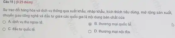 Câu 11 |(0.25 điểm)
Sự trao đổi hàng hóa và dịch vụ thông qua xuất khẩu,nhập khẩu, kích thích tiêu dùng, mờ rộng sản xuất,
chuyển giao công nghệ và đầu tư giữa các quốc gia là nội dung bản chất của
A. dịch vu thu ngoại tệ.
B. thương mại quốc tế
C. đầu tư quốc tế
D. thương mại nội địa.
A