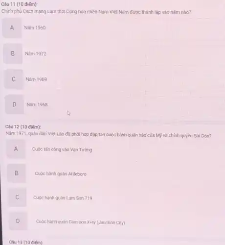 Câu 11 (10 điếm):
Chính phủ Cách mạng Lâm thời Cộng hòa miền Nam Việt Nam được thành lập vào nǎm nào?
A
Nǎm 1960
B
Nǎm 1972
C
Nǎm 1969
D
Nǎm 1968
Câu 12 (10 điểm):
Nǎm 1971, quân dân Việt Lào đã phối hợp đập tan cuộc hành quân nào của Mỹ và chính quyền Sài Gòn?
A
Cuộc tấn công vào Vạn Tường
B
Cuộc hành quân Attleboro
C
Cuộc hành quân Lam Son 719
D
Cuộc hành quân Gian-xơn Xi-ty (Junction City)
Câu 13 (10 điếm):