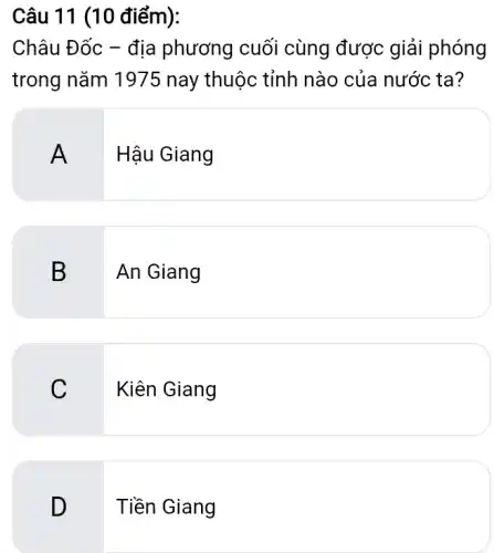 Câu 11 (10 điểm):
Châu Đốc - địa phương cuối cùng được giải phóng
trong nǎm 197!5 nay thuộc tỉnh nào của nước ta?
A
Hậu Giang
B
An Giang
C. I
Kiên Giang
D
Tiền Giang