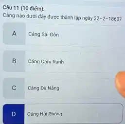 Câu 11 (10 điếm):
Cảng nào dưới đây được thành lập ngày 22-2-1860
A
Cảng Sài Gòn
B
Cảng Cam Ranh
C
Càng Đả Nằng
D
Cảng Hải Phòng