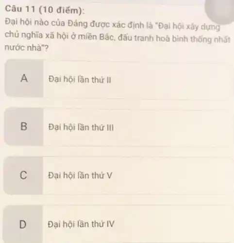 Câu 11 (10 điểm):
Đại hội nào của Đảng được xác định là "Đại hội xây dựng
chủ nghĩa xã hội ở miền Bắc, đấu tranh hoà bình thống nhất
nước nhà"?
A
Đại hội lần thứ II
B
Đại hội lần thứ III
C
Đại hội lần thứ V
D
Đại hội lần thứ IV