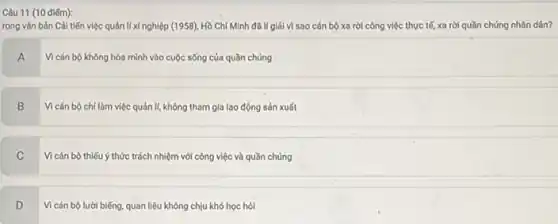 Câu 11 (10 điếm):
rong vǎn bản Cải tiến việc quản lí xí nghiệp (1958), Hồ Chí Minh đã lí giải vì sao cán bộ xa rời công việc thực tế, xa rời quần chúng nhân dân?
A
Vi cán bộ không hòa mình vào cuộc sống của quần chúng
B
Vì cán bộ chi làm việc quản lí,không tham gia lao động sản xuất
C
Vi cán bộ thiếu ý thức trách nhiệm với công việc và quần chúng
D
Vì cán bộ lười biếng quan liêu không chịu khó học hỏi