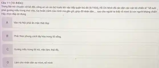 Câu 11 (10 điếm):
Trong Bài nói chuyện với bộ đội, công an và cán bộ trước khi vào tiếp quản thủ đô (9/1954) Hồ Chí Minh đã cǎn dặn các cán bộ chiến sĩ: "về xuôi .
phải gương mẫu trong mọi việc, tùy hoàn cảnh của mình mà gần gũi, giúp đỡ nhân dân. __ sao cho người ta thấy rõ mình là con người kháng chiến".
Hãy chọn đáp án đúng
A
Vào Hà Nội phải ǎn mặc thật đẹp
B
Phải theo phong cách tây hóa trong lối sống.
C
Gương mẫu trong lời nói, việc làm, thái độ.
D
.
Làm cho nhân dân sợ mình, nế mình