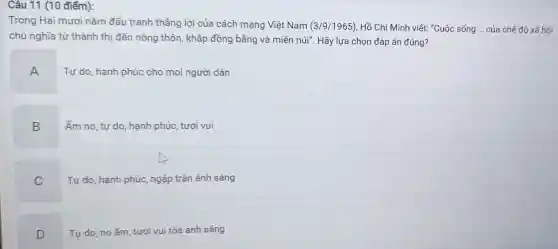 Câu 11 (10 điểm):
Trong Hai mươi nǎm đấu tranh thẳng lợi của cách mạng Việt Nam (3/9/1965) Hồ Chí Minh viết : "Cuộc sống __ của chế độ xã hội
chủ nghĩa từ thành thị đến nông thôn khắp đồng bằng và miền núi". Hãy lựa chọn đáp án đúng?
A
Tự do, hạnh phúc cho mọi người dân
B
Ấm no, tự do hạnh phúc, tươi vui
C
Tự do, hạnh phúc ngập tràn ánh sáng
D
Tự do, no ấm tươi vui tỏa ánh sáng