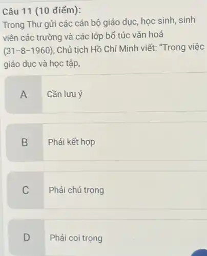 Câu 11 (10 điểm):
Trong Thư gửi các cán bộ giáo duc, học sinh,sinh
viên các trường và các lớp bổ túc vǎn hoá
(31-8-1960) . Chủ tịch Hồ Chí Mình viết: "Trong việc
giáo dục và học tập,
A Cần lưu ý
B Phải kết hợp
C
Phải chú trọng
D
Phải coi trọng