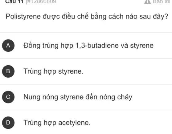 Câu 11 #12866809
Polistyrene được điều chế bằng cách nào sau đây?
A Đồng trùng hợp 1 ,3-butadiene và styrene
B ) Trùng hợp styrene. B
C Nung nóng styrene đến nóng chảy
Trùng hợp acetylene.