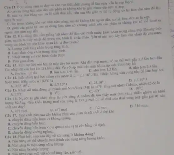 Câu 11. Bom cang sǎm xe đạp và vận van thật chật nhưng để lâu ngày vẫn bị xẹp lốp vi
A. cao su dùng làm sǎm đầy các phân tử không khí lại gần nhau nên sǎm bị xẹp.
B. sǎm xe làm bằng cao su là chất đàn hồi, nên sau khi giǎn ra thi tự động co lại làm cho sàm để lâu
ngày bị xẹp.
C. lúc bom, không khí vào sǎm còn nóng, sau đó không khí nguội dần, co lại, làm sǎm xe bị xẹp.
D. giữa các phân từ cao su dùng làm sǎm có khoảng cách nên các phân từ không khí có the thoát ra
ngoài làm sǎm xep dần.
T_(A) T_(B)
Câu 12. Khi dùng đèn côn giống hệt nhau để đun các bình nước khác nhau trong cùng một khoảng thời
gian, người ta thấy nhiệt độ trong các bình là khác nhau.Yếu tố nào sau đây làm cho nhiệt độ của nước
trong các bình trở nên khác nhau khi ta đun nước?
A. Lượng chất lòng chứa trong từng bình.
B. Loại chất lóng chứa trong từng bình.
C. Nhiệt lượng mà các bình nhận được
D. Thời gian đun.
Câu 13. Một bọt khí nối lên từ một đáy hồ nướC.Khi đến mặt nướC.nó có thể tích gấp 1,2 lần ban đầu.
Coi nhiệt độ của bot khí là không đối. So với áp suất trên mặt hồ thì áp suất dưới đáy hồ
D. nhó hơn 2,4 lần.
A. lớn hơn 1,2 lần
B. lớn hơn 144 lần.
C. nhỏ hơn 1,2 lần.
Câu 14. Biệt nhiệt hoá hơi riêng của nước là
L=2,3cdot 10^6J/Kg.
Nhiệt lượng cần cung cấp để làm bay hơi
hoàn toàn 100g nước ở 100^circ C là
C. 23.10^6J
D. 2,3cdot 10^6J
0,23cdot 10^6J
B. 2,3cdot 10^6J
Câu 15. Nhiệt độ mùa đông tại thành phố NewYork (Mi) là 23^circ F
Ứng với nhiệt Celsius nhiệt độ đó là
A. 10^circ C Câu 16. Người ta ghi chép rằng tại cửa sông Amadon đã tim thấy một thỏi vàng thiên nhiên có khối
D. -10^circ C
B. 5^0C
C. -5^0C
lượng 62,3kg. Nếu khối lượng mol của vàng là
197g/mol
thì số mol của thỏi vàng này gần giá trị nào
nhất sau đây?
B. 457 mol.
C. 132 mol
D. 316 mol.
A. 477 mol
Câu 17. Tính chất nào sau đây không phải của phân tử vật chất ở thể khí
A. chuyển động hỗn loạn và không ngừng.
B. chuyển động hỗn loan.
C. chuyển động hỗn loạn xung quanh các vị trí cân bằng cố định.
D. chuyển động không ngừng.
Câu 18. Phát biểu nào sau đây về nội nǎng là không đúng?
A. Nội nǎng có thể chuyển hoá thành các dạng nǎng lượng kháC.
B. Nội nǎng là một dạng nǎng lượng.
C. Nội nǎng là nhiệt lượng.
một vật có thể tǎng lên, giảm đi.