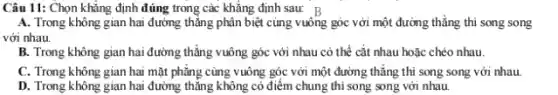 Câu 11: Chọn khẳng định đúng trong các khẳng định sau: B
A. Trong không gian hai đường thẳng phân biệt cùng vuông góc với một đường thẳng thì song song
với nhau.
B. Trong không gian hai đường thẳng vuông góc với nhau có thể cắt nhau hoặc chéo nhau.
C. Trong không gian hai mặt phẳng cùng vuông góc với một đường thẳng thì song song với nhau.
D. Trong không gian hai đường thẳng không có điểm chung thì song song với nhau