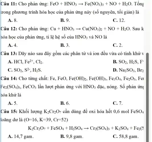 Câu 11: Cho phản ứng: FeO+HNO_(3)arrow Fe(NO_(3))_(3)+NO+H_(2)O . Tổng
trong phương trình hóa học của phản ứng này (số nguyên , tối giản) là
A. 8.
B. 9.
C. 12.
Câu 12: Cho phản ứng: Cu+HNO_(3)arrow Cu(NO_(3))_(2)+NO+H_(2)O .Sau k
hóa học của phản ứng, tỉ lệ hệ số của HNO_(3) và NO là
A. 4.
B.3.
C. 2.
Câu 13: Dãy nào sau đây gồm các phân tử và ion đều vừa có tính khử V
A. HCl, Fe^2+,Cl_(2)
B. SO_(2),H_(2)S,F^-
C. SO_(2),S^2-,H_(2)S
D. Na_(2)SO_(3),Br_(2)
Câu 14: Cho từng chất: Fe,, FeO, Fe(OH)_(2),Fe(OH)_(3),Fe_(3)O_(4),Fe_(2)O_(3) . Fe
Fe_(2)(SO_(4))_(3),FeCO_(3) lần lượt phản ứng với HNO_(3) đặc, nóng. Số phản ứn:
hóa khử là
A. 5.
B. 6.
C. 7.
Câu 15: Khối lượng K_(2)Cr_(2)O_(7) cần dùng để oxi hóa hết 0,6 mol FeSO_(4)
loãng dư là (O=16,K=39,Cr=52)
K_(2)Cr_(2)O_(7)+FeSO_(4)+H_(2)SO_(4)arrow Cr_(2)(SO_(4))_(3)+K_(2)SO_(4)+Fe_(2)(C
A. 14,7 gam.
B. 9,8 gam.
C. 58,8 gam.