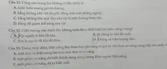 Câu 11: Công của trọng lực không có đặc điểm là
A. luôn luôn mang giá trị dương.
B. bằng không khi vật chuyển động trên mặt phẳng ngang.
C. bằng không khi quỹ đạo của vật là một đường khép kín.
D. bằng độ giảm thế nǎng của vật
Câu 12: Hiên tượng nào dưới đây không tuân theo định luật bảo toàn nǎng lượng?
A. Bếp nguội đi khi tắt lửa.
B. Xe dừng lại khi tắt máy.
C. Bàn là nguội đi khi tắt điện.
D. Không có hiện tượng nào.
Câu 13: Trong máy điện, điện nǎng thu được bao giờ cũng có giá trị nhỏ hơn co nǎng cung cấp cho máy v
A. một đơn vị điện nǎng lớn hơn một đơn vị cơ nǎng.
B. một phần cơ nǎng đã biến thành dạng nǎng lượng khác ngoài điện nǎng.
C. một phần cơ nǎng đã tự biến mất.