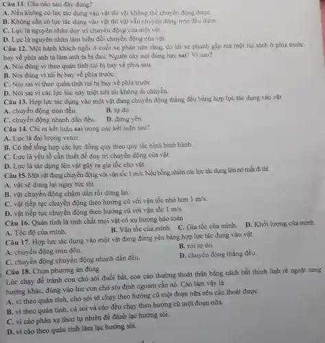 Câu 11. Câu nào sau đây đúng?
A. Nếu không có lực tác dụng vào vật thì vật không thể chuyển động đượC.
B. Không cần có lực tác dụng vào vật thì vật vẫn chuyển động tròn đều đượC.
C. Lực là nguyên nhân duy trì chuyển động của một vật.
D. Lực là nguyên nhân làm biến đổi chuyển động của vật.
Câu 12. Một hành khách ngồi ở cuối xe phàn nàn rằng.do lái xe phanh gấp mà một túi sách ở phía trước
bay về phía anh ta làm anh ta bị đau. Người này nói đúng hay sai?Vì sao?
A. Nói đúng vì theo quán tính túi bị bay về phía sau.
B. Nói đúng vì túi bị bay về phía trướC.
C. Nói sai vì theo quán tính túi bị bay về phía trướC.
D. Nói sai vi các lực lúc này triệt tiêt túi không di chuyền.
Câu 13. Hợp lực tác dụng vào một vật đang chuyển động thẳng đều bằng hợp lực tác dụng vào vật
A. chuyển động tròn đều.
B. tự do.
C. chuyển động nhanh dần đều.
D. đứng yên
Câu 14. Chi ra kết luận sai trong các kết luận sau?
A. Lực là đại lượng vetor.
B. Có thể tổng hợp các lực đồng quy theo quy tắc hình bình hành.
C. Lực là yếu tố cần thiết để duy trì chuyển động của vật.
D. Lực là tác dụng lên vật gây ra gia tốc cho vật.
Câu 15. Một vật đang chuyển động với vận tốc 1m/s. Nếu bỗng nhiên các lực tác dụng lên nó mất đi thì
A. vật sẽ dừng lại ngay tức thì.
B. vật chuyển động chậm dần rồi dừng lại.
C. vật tiếp tục chuyển động theo hướng cũ với vận tốc nhỏ hơn
1m/s
D. vật tiếp tục chuyển động theo hướng cũ với vận tốc 1m/s
Câu 16. Quán tính là tính chất mọi vật có xu hướng bảo toàn
A. Tốc độ của minh.
B. Vận tốc của mình. C. Gia tốc của mình. D. Khối lượng của mình.
Câu 17. Hợp lực tác dụng vào một vật đang đứng yên bằng hợp lực tác dụng vào vật
A. chuyển động tròn đều.
B. rơi tự do.
C. chuyển động chuyển động nhanh dần đều.
D. chuyển động thẳng đều.
Câu 18. Chọn phương án đúng.
Lúc chạy để tránh con chó sói đuồi bắt, con cáo thường thoát thân bằng cách bất thình linh rẽ ngoặt sang
hướng khác, đúng vào lúc con chó sói định ngoạm cǎn nó. Cáo làm vậy là
A. vì theo quán tính, chó sói sẽ chạy theo hướng cũ một đoạn nữa nên cáo thoát đượC.
B. vì theo quán tính, cả sỏi và cáo đều chạy theo hướng cũ một đoạn nữa.
C. vì cáo phản xạ theo tự nhiên để đánh lạc hướng sói.
D. vì cáo theo quán tính làm lạc hướng sói.