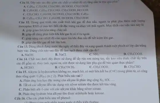 Câu 11. Dãy nào sau đây gồm các chất có nhiệt độ sôi tǎng dần từ trái qua phải?
A. C_(4)H_(10),C_(2)H_(5)OH,CH_(3)CHO. HCOOH, CH_(3)COOH.
B. C_(2)H_(5)OH,C_(4)H_(10),CH_(3)CHO,CH_(3)COOH HCOOH.
C. CH_(3)CHO,C_(2)H_(5)OH,HCOOH,CH_(3)COOH,C_(4)H_(10).
D. C_(4)H_(10),CH_(3)CHO,C_(2)H_(5)OH,HCOOH,CH_(3)COOH
Câu 12. Trong quá trình sản xuất bình khí gas để đun nấu, người ta phải pha thêm một lượng
mercaptan RSH có mùi hội thối rất đặc trưng và nhạy với mũi người. Mục đích của việc làm này là
A. giúp giảm bớt khả nǎng cháy nô.
B. giúp dễ dàng phát hiện khi khí gas bị rò ri ra ngoài.
C. giúp nâng cao nhiệt độ của ngọn lửa khi đun nấu để tiết kiệm khí gas.
D. giúp cho khí gas dễ bắt lửa hơn.
Câu 13. Dùng phích đựng nước lâu ngày sẽ thấy đáy và xung quanh thành ruột phích có lớp cặn trǎng
bám vào. Dùng chất nào sau đây đê làm sạch được chất cặn đó?
A. NaOH.
B. NaCl.
C. NH_(3)
D. CH_(3)COOH.
Câu 14. Chất nào dưới đây được sử dụng để tầy rửa sơn móng tay, tầy keo siêu dính, chất tây trên
các đồ gốm sứ,thủy tinh; ngoài ra,còn được sử dụng làm phụ gia để bảo quản thực phẩm?
A. HCHO.
B. CH_(3)COCH_(3)
C. CH_(3)COOH
D. CH_(3)CHO
Câu 15. Alkyne là hydrocarbon không no , mạch hở, có một liên kết ba (Cequiv C) trong phân tử, có công
thức tổng quát: C_(n)H_(2n-2)(ngeqslant 2) Phát biêu nào sai ?
A. Phản ứng hóa học đặc trưng của alkyne là phản ứng cộng X_(2) HX __
B. Tất cả các alkyne đều tác dụng với silver nitrate thu được kết tủa vàng.
C. Phân biệt alk-1-yne với các alkyne khác bằng silver nitrate.
D. Phản ứng hydrate hóa alkyne thu được aldehyde hoặc ketone.
Cấu 16. Cho các phát biểu sau về phenol:
(1) Phenol tan một nhân trong nước ở điều kiên thường