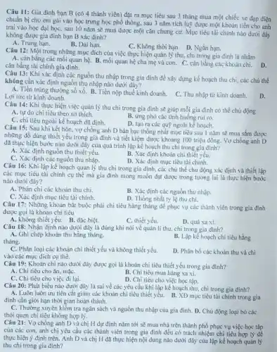 Câu 11: Gia đình bạn B (có 4 thành viên)đặt ra mục tiêu sau 3 tháng mua một chiếc xe đạp điện
chuẩn bị cho em gái vào học trung học phổ thông, sau 3 nǎm tích luỹ được một khoản tiền cho anh
trai vào học đại học, sau 10 nǎm sẽ mua được một cǎn chung cư. Mục tiêu tài chính nào dưới đây
không được gia đình bạn B xác định?
A. Trung hạn.
B. Dài hạn.
C. Không thời hạn D. Ngǎn hạn.
Câu 12: Một trong những mục đích của việc thực hiện quản lý thu, chi trong gia đình là nhằm
A. cân bằng các mối quan hệ. B. mối quan hệ cha mẹ và con . C. cân bằng các khoản chi. D.
cân bằng tài chính gia đình.
Câu 13: Khi xác định các nguồn thu nhập trong gia đình để xây dựng kế hoạch thu chi, các chủ thể
không cần xác định nguồn thu nhập nào dưới đây?
A. Tiền trúng thường sổ xố. B. Tiền nộp thuế kinh doanh.
C. Thu nhập từ kinh doanh. Lợi tức từ kinh doanh.
D.
Câu 14: Khi thực hiện việc quản lý thu chi trong gia đình sẽ giúp mỗi gia đình có thể chủ động
A. tự do chi tiêu theo sở thích.
B. ứng phó các tình huống rủi ro
C. chi tiêu ngoài kế hoạch đã định.
D. tạo ra các quỹ ngoài kế hoạch
Câu 15: Sau khi kết hôn, vợ chồng anh D bàn bạc thống nhất mục tiêu sau 1 nǎm sẽ mua sắm được
những đồ dùng thiết yếu trong gia đình và tiết kiệm được khoảng 100 triệu đồng Vợ chồng anh D
đã thực hiện bước nào dưới đây của quá trình lập kế hoạch thu chi trong gia đinh?
A. Xác định nguồn thu thiết yếu.
B. Xác định khoản chỉ thiết yếu.
C. Xác định các nguồn thu nhập.
D. Xác định mục tiêu tài chính.
Câu 16: Khi lập kế hoạch quản lý thu chi trong gia đình, các chủ thể chủ động xác định và thiết lập
các mục tiêu tài chính cụ thể mà gia đình mong muốn đạt được trong tương lai là thực hiện bước
nào dưới đây?
A. Phân chi các khoản thu chi.
C. Xác định mục tiêu tài chính.
B. Xác định các nguồn thu nhập.
D. Thống nhất tỷ lệ thu chi.
Câu 17: Những khoản bắt buộc phải chi tiêu hàng tháng để phục vụ các thành viên trong gia đình
được gọi là khoản chi tiêu
A. không thiết yếu. B. đặc biệt.
C. thiết yếu.
D. quá xa xi.
Câu 18: Nhận định nào dưới đây là đúng khi nói về quản lí thu, chi trong gia đình?
A. Ghi chép khoản thu hằng tháng.	B. Lập kế hoạch chi tiêu hằng
tháng.
C. Phân loại các khoản chi thiết yếu và không thiết yếu.
vào các mục đích cụ thể.
D. Phân bổ các khoản thu và chi
Câu 19: Khoản chi nào dưới đây được gọi là khoản chi tiêu thiết yếu trong gia đình?
A. Chi tiêu cho ǎn , mặC.
B. Chi tiêu mua hàng xa xi.
C. Chi tiêu cho việc đi lại.
D. Chi tiêu cho việc học tập.
Câu 20: Phát biểu nào dưới đây là sai về các yêu cầu khi lập kế hoạch thu, chi trong gia đình?
A. Luôn luôn ưu tiên cắt giảm các khoản chi tiêu thiết yếu.B. XĐ mục tiêu tài chính trong gia
đình cần giới hạn thời gian hoàn thành.
C. Thường xuyên kiểm tra ngân sách và nguồn thu nhập của gia đình. D. Chủ động loại bó các
thói quen chi tiêu không hợp lý.
Câu 21: Vợ chồng anh D và chị H dự định nǎm tới sẽ mua nhà trên thành phố phục vụ việc học tập
của các con, anh chị yêu cầu các thành viên trong gia đình đều có trách nhiệm chi tiêu hợp lý để
thực hiện ý định trên.Anh D và chị H đã thực hiện nội dung nào dưới đây của lập kế hoạch quản lý
thu chi trong gia đình?