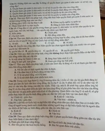 Câu 11. Khẳng định nào sau đây là đúng về quyền tham gia quản lí nhà nước và xã hội của
công dân?
A. Quyền tham gia quản lí nhà nước và xã hội là quyền dân chủ của công dân.
A. Quyền tham gia quản lí nhà nước và xã hội là quyền bình đẳng của công dân.
C. Quyền tham gia quản lí nhà nước và xã hội là quyền tự do của công dân.
D. Quyền tham gia quản lí nhà nước và xã hội là quyền tự nhiên của công dân.
Câu 12. Theo quy định của pháp luật,công dân thực hiện quyền tham gia quản lí nhà nước và
xã hội trong trường hợp nào sau đây?
A. Đóng góp ý kiến vào dự thảo Luật.
B. Khám tuyển nghĩa vụ quân sự
C. Tham khảo dịch vụ trực tuyến.
D. Đǎng kí hiến máu nhân đạo.
Câu 13: Công dân có các quyên trong tham gia quản lý nhà nước và xã hội như quyền tự do
ngôn luận, báo chí,hội họp, __ các quyền này được quy định bởi
A. Hiến pháp.
B. Chính phủ.
D. Hội đồng nhân dân.
C. Chủ tịch nướC.
Câu 14: Theo quy định của pháp luật,trừ những trường hợp bị cấm, công dân từ đủ bao nhiêu
tuổi trở lên có quyền ứng cử vào Quốc hội và Hội đồng nhân dân?
B. 20 tuổi.
C. 21 tuổi.
D. 16 tuổi.
A. 18 tuổi.
Câu 15. Quyền của công dân thực hiện quyền lựa chọn người đại diện của mình vào cơ quan
quyền lực nhà nước là
A. quyền bầu cử.B. quyền ứng cử. C. quyền đề cử. D. quyền giới thiệu.
Câu 16: Theo quy định của pháp luật,công dân không được thực hiện quyền Bầu cử đại biểu
Hội đồng nhân dân các cấp khi
A. bị mất nǎng lực hành vi dân sự.
B. đang thực hiện cách li y tế.
C. đang bị tạm giữ, tạm giam.
D. tham gia công tác biệt phái.
Câu 17. Theo quy định của pháp luật,ý kiến nào dưới đây là đúng về tỉ lệ nữ tham gia làm đại
biểu Hội đồng nhân dân?
A. Nữ chi cần có một người đại diện là đượC.
B. Cần đảm bảo tỉ lệ thích đáng nữ đại biểu.
C. Ti lệ nữ phải bằng với tỉ lệ nam.
D. Tỉ lệ nữ nhất định phải nhiều hơn nam.
Câu 18: Trong cuộc họp thôn Q, ông D trường thôn lấy ý kiến về việc các hộ gia đình đǎng ký
tham gia làm du lịch vǎn hóa cộng đồng, thì bị chị P và chị X phản đối với lý do như vậy sẽ
phá vỡ vǎn hóa đặc trưng của dân tộc mình. Thấy vậy anh K đã trình bày quan điểm ủng hộ
ông D và cho rằng phát triển du lịch vǎn hóa cộng đồng sẽ góp phân bảo tôn vǎn hóa của đồng
bào dân tộc và góp phần phát triển kinh tế địa phương Quan điểm của ông D và anh K sẽ góp
phần thực hiện tốt quyền bình đẳng giữa các dân tộc trên các lĩnh vực nào dưới đây?
A. Chính trị - giáo dụC.
B. Kinh tế - vǎn hóa.
C. Vǎn hóa - giáo dục
D. Vǎn hóa - chính trị
Câu 19. Luật bầu cử Quốc hội và đại biểu Hội đồng nhân dân quy định đảm bảo có ít nhất 18% 
tổng số người trong danh sách chính thức những người ứng cử đại biểu Quốc hội là người dân
tộc thiểu số thể hiện sự bình đẳng giữa các dân tộc trên lĩnh vực
A. Kinh tế
C. Giáo dục
B. Chính trị
D. Vǎn hóa
Câu 20: Theo quy định của pháp luật công dân vi phạm quyền bình đẳng giữa các dân tộc khi
thực hiện hành vi nào dưới đây?
A.Tham gia sinh hoạt cộng đồng.
B.Chia rẽ khối đại đoàn kết dận tộC.
C. Bảo tồn giá trị vǎn hoá truyền thống.
D. Bác bỏ quan điểm trái chiều.