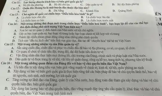 Câu 11: Lực lượng chuyên trách bảo vệ biên giới quốc gia là?
D. Bộ đội Biên phòng
A. Bộ đội địa phương
B. Bộ đội chủ lực
C. Dân quân tự vệ
Câu 12: Quần đảo Hoàng Sa là một huyện đảo thuộc địa bàn nào?
B. Đà Nẵng
A. Huế
C. Khánh Hòa
D. Quảng Bình
Câu 13: Chủ nghĩa đế quốc coi chiến lược "Diễn biến hòa bình"là gì?
A. Là chiến lược chủ yếu
C. Là chiến lược cơ bản
B. Là chiến lược lâu dài
D. Là chiến lược trước mắt
Câu 14: Một trong những thủ đoạn mới trong chiến lược "Diễn biến hoà bình", bạo loạn lật đổ của các thế lực
thù địch chống phá cách mạng Việt Nam hiện nay?
A. Xoá bỏ vai trò quản lý điều hành của Nhà nước xã hội chủ nghĩa.
B. Gây ra bạo loạn quân sự, bạo loạn vũ trang hoặc bạo loạn chính trị kết hợp với vũ trang
C. Thành lập nhiêu nhóm phản động công khai chống phá chính quyên
D. Tích cực "đầu tư, kích cầu" trên lĩnh vực giáo dục,đào tạo để "chuyển hóa" thế hệ trẻ Việt Nam
Câu 15: Một trong những nhiệm vụ của Dân quân tự vệ?
A. Sẵn sàng chiến đầu, chiến đấu và phục vụ chiến đấu đề bào vệ địa phương, cơ sở, cơ quan, tổ chứC.
B. Cơ quan, tô chức tổ chức tiểu đội, trung đội, đại đội hoặc tiểu đoàn tự vệ
C. Vận động nhân dân thực hiện mọi đường lối, chủ trương của Đảng, chính sách và pháp luật của Nhà nướC.
D. Dân quân tự vệ được trang bị vũ khí, vật liệu nô quân dụng, công cụ hỗ trợ, trang thiết bị, phương tiện kỹ thuật
Câu 16: Một trong những quan điểm của Đảng đôi với bảo vệ chủ quyền biển đảo Việt Nam?
A. Uu tiên đầu tư xây dựng khu vực biên giới vững mạnh về chính trị, kinh tế,, xã hội, quốc phòng an ninh
B. Xây dựng và bảo vệ biên giới quốc gia là thực hiện tổng thể các biện pháp để bào vệ chủ quyên lãnh thổ, bảo vệ
tài nguyên, môi sinh,môi trường, lợi ích quôc gia
C. Tǎng cường sự lãnh đạo của Đảng, quàn lý của Nhà nước, huy động toàn dân tham gia xây dựng và bào vệ chủ
quyền biển đảo, biên giới quốc gia
D. Xây dựng lực lượng bảo vệ chủ quyền biền, đảo vững mạnh đáp ứng yêu cầu quản lý, khai thác và bảo vệ chù
quyền biển, đảo Việt Nam trong tình hình mới
)