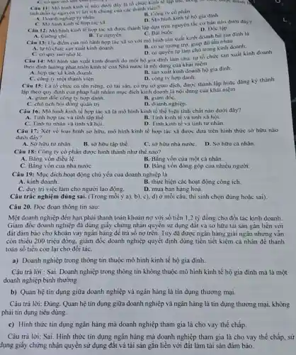 Câu 11: Mô hinh kinh tế nào dưới dây là tổ chức kinh tế tập the.doing so
được thành I).
tinh thần tự nguyện vì lợi ích chung của các thành viên?
B. Công ty cổ phần.
A. Doanh nghiệp tư nhân.
D. Mô hình kinh tế hộ gia đỉnh.
C. Mô hình kinh tế hợp tác xã.
Câu 12: Mô hình kinh tế hợp tác xã được thành lập dựa trên nguyên tắc cơ bản nào dưới đây?
C. Bắt buộC.
D. Độc lập.
A. Cường chế.
B. Tự nguyện.
Câu 13: Uu điểm của mô hình hợp tác xã so với mô hình sản xuất kinh doanh hộ gia đinh là
A. tự tổ chức sản xuất kinh doanh
B. có sự tương trợ.giúp đỡ lẫn nhau.
D. có quyền tự làm chủ trong kinh doanh.
C. có quy mô nhỏ lẻ.
Câu 14: Mô hình sản xuất kinh doanh do một hộ gia đình làm chủ, tự tổ chức sản xuất kinh doanh
theo định hướng phát triển kinh tế của Nhà nước là nội dung của khái niệm
A. hợp tác xã kinh doanh.
B. sản xuất kinh doanh hộ gia đình.
D. công ty hợp danh.
Câu 15: Là tổ chức có tên riêng.có tài sản, có trụ sở giao dịch được thành lập hoặc đǎng ký thành
C. công ty một thành viên.
lập theo quy định của pháp luật nhằm mục đích kinh doanh là nội dung của khái niệm
A. giảm đốc công ty hợp danh.
B. giám đốC.
C. chủ tịch hội đồng quản trị.
D. doanh nghiệp __
Câu 16: Mô hình kinh tế hợp tác xã là mô hình kinh tế thể hiện tính chất nào dưới đây?
A. Tính hợp tác và tính tập thể
B. Tính kinh tế và tính xã hội.
C. Tính tư nhân và tính xã hội.
D. Tính kinh tế và tính tư nhân.
Câu 17: Xét về loại hình sở hữu.mô hình kinh tế hợp tác xã được dựa trên hình thức sở hữu nào
dưới đây?
A. Sở hữu tư nhân.
B. sở hữu tập thể.
C. sở hữu nhà nướC.
D. Sở hữu cá nhân.
Câu 18: Công ty cổ phần được hình thành như thế nào?
A. Bằng vốn điều lệ.
B. Bằng vốn của một cá nhân.
C. Bǎng vốn của nhà nướC.
D. Bǎng vốn đóng góp của nhiều người.
Câu 19: Mục đích hoạt động chủ yếu của doanh nghiệp là
A. kinh doanh
B. thực hiện các hoạt động công ích.
C. duy trì việc làm cho người lao động.
D. mua bán hàng hoá.
Câu trắc nghiệm đúng sai. (Trong mỗi ý a), b), c), d) Ở mỗi câu, thí sinh chọn đúng hoặc sai).
Câu 20. Đọc đoạn thông tin sau:
Một doanh nghiệp đến hạn phải thanh toán khoản nợ với số tiền 1,2 tỷ đồng cho đối tác kinh doanh
Giám đốc doanh nghiệp đã dùng giấy chứng nhận quyền sử dụng đất và sở hữu tài sản gắn liền với
đất đảm bảo cho khoản vay ngân hàng để trả số nợ trên. Tuy đã được ngân hàng giải ngân nhưng vẫn
còn thiếu 200 triệu đồng, giám đốc doanh nghiệp quyết định dùng tiền tiết kiệm cá nhân đề thanh
toán số tiền còn lai cho đối táC.
a) Doanh nghiệp trong thông tin thuộc mô hình kinh tế hộ gia đình.
Câu trả lời : Sai . Doanh nghiệp trong thông tin không thuộc mô hình kinh tế hộ gia đình mà là một
doanh nghiệp bình thường.
b) Quan hệ tin dụng giữa doanh nghiệp và ngân hàng là tín dụng thương mại.
Câu trả lời: Đúng Quan hệ tín dụng giữa doanh nghiệp và ngân hàng là tín dụng thương mại.không
phải tín dụng tiêu dùng.
c) Hình thức tín dụng ngân hàng mà doanh nghiệp tham gia là cho vay thế chấp.
Câu trả lời: Sai . Hình thức tín dụng ngân hàng mà doanh nghiệp tham gia là cho vay thế chấp . sử
dụng giấy chứng nhận quyền sử dụng đất và tài sản gắn liền với đất làm tài sản đảm bảo.