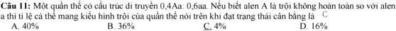 Câu 11: Một : quần thể có cấu trúc di truyền 0,4Aa: 0,6aa . Nếu biết alen A là trôi không : hoàn toàn so với alen
a thì tỉ lệ cá thể mang kiểu hình trội của quần thể nói trên khi đạt trạng thái cân bằng là C
A. 40% 
B. 36% 
C. 4% 
D. 16%