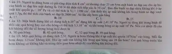 Câu 11: Người ta dùng bơm có pit-tông diện tích 8cm^2 và khoảng chạy 25 cm bơm một bánh xe đạp sao cho áp lực
của bánh xe đạp lên mặt đường là 350 N thì diện tích tiếp xúc là 50cm^2 Ban đầu bánh xe đạp chứa không khí ở áp
suất khí quyển p_(0)=10^5Pa và có thể tích là V_(0)=1500cm^3 Giả thiết khi áp suất không khí trong bánh xe đạp vượt
quá 1,5p_(0) thì thể tích của bánh xe đạp là 2000cm^3 Số lần đầy bơm gần bằng
A. 17.
B. 10.
C. 5.
D. 15
Câu 12: Một bình đựng khí có dung tích 6.10^-3m^3 đựng khí áp suất 2,41cdot 10^6Pa Người ta dùng khí trong bình để
thổi các quả bóng bay sao cho bóng có thể tích 3,3cdot 10^-3m^3 và khí trong bóng có áp suất 10^5Pa Nếu coi nhiệt độ của
khí không đổi thi số lượng bóng thổi được là
A. 50 quả bóng.
B. 42 quả bóng.
C. 52 quả bóng D. 49 quả bóng.
Câu 13: Một quả bóng có dung tích 2,5C. Người ta bơm không khí ở áp suất khí quyển 10^5N/m^2 vào bóng. Mỗi lần
bom được 125cm^3 không khí. Hỏi áp suất của không khí trong quả bóng sau 30 lần bơm? Coi quả bóng trước khi
bơm không có không khí và trong thời gian bơm nhiệt độ của không khí không đổi.