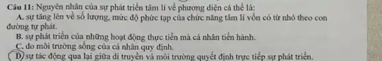 Câu 11: Nguyên nhân của sự phát triển tâm lí về phương diện cá thể là:
A. sự tǎng lên về số lượng, mức độ phức tạp của chức nǎng tâm lí vốn có từ nhỏ theo con
đường tự phát.
B. sự phát triên của những hoạt động thực tiễn mà cá nhân tiến hành.
C. do môi trường sông của cá nhân quy định.
D) sự tác động qua lại giữa di truyền và môi trường quyết định trực tiếp sự phát triển.