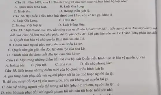 Câu 11. Nǎm 1483 vua Lê Thánh Tông đã cho biên soạn và ban hành bộ luật nào?
A. Quốc triều hình luật.
B. Luật Gia Long.
C. Hinh thu.
D. Hoàng triều luật lệ.
Câu 12. Bộ Quốc Triều hình luật dưới thời Lê sơ còn có tên gọi khác là
A. Luật Gia Long.
B. Hinh thu.
C. Hoàng Việt luật lệ.
D. Luật Hồng ĐứC.
Câu 13. "Một thước núi, một tắc sông của ta, lẽ nào lại nên vứt bỏ?.. Nếu ngươi dám đem một thước mộ
đất của Thái Tổ làm mỗi cho giặc,thì tội phải chu dĩ . Lời cǎn dặn trên vua Lê Thánh Tông phản ánh điệt
A. Quyết tâm bảo vệ chủ quyền lãnh thổ của nhà Lê.
B. Chính sách ngoại giao mềm dẻo của triều Lê sơ.
C. Quyết tâm gin giữ nền độc lập dân tộc của nhà Le.
D. Chính sách đại đoàn kết dân tộc của nhà Lê sơ.
Câu 14. Một trong những điểm tiến bộ của bộ luật Quốc triều hình luật là:bảo vệ quyền lợi của
A. hoàng tộC. B.phụ nữ.
C. nhà vua.
D. địa chủ phong kiến
Câu 15. Một trong những điểm mới của bộ Quốc triều hình luật là
A. gia tǎng hình phạt đối với người phạm tội là trẻ nhỏ hoặc người tàn tật.
B. đề cao tuyệt đối địa vị cúa nam giới, phụ nữ không có quyền lợi gi.
C. bảo vệ những người yếu thế trong xã hội (phụ nữ,trẻ em, người tàn
tunderset (.)(hat (a))t,ldots )
D. xóa bó hình phạt đối với người phạm tội nếu tàn tật hoặc tuổi còn nhỏ.