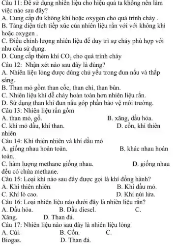 Câu 11: Đê sử dụng nhiên liệu cho hiệu quả ta không nên làm
việc nào sau đây?
A. Cung cấp đủ không khí hoặc oxygen cho quá trình cháy .
B. Tǎng diện tích tiếp xúc của nhiên liệu rắn với với không khí
hoặc oxygen .
C. Điều chỉnh lượng nhiên liệu để duy trì sự cháy phù hợp với
nhu cầu sử dụng.
D. Cung cập thêm khí CO_(2) cho quá trình cháy
Câu 12: Nhận xét nào sau đây là đúng?
A. Nhiên liệu lỏng được dùng chủ yếu trong đun nấu và thắp
sáng.
B. Than mỏ gồm than cốc, than chì , than bùn.
C. Nhiên liệu khí dễ cháy hoàn toàn hơn nhiên liệu rắn.
D. Sử dụng than khi đun nấu góp phân bảo vệ môi trường.
Câu 13: Nhiên liệu rǎn gôm
A. than mỏ, gỗ.
B. xǎng, dầu hỏa.
C. khí mỏ dâu . khí than.
D. cồn, khí thiên
nhiên
Câu 14: Khí thiên nhiên và khí dầu mỏ
A. giống nhau hoàn toàn.
B. khác nhau hoàn
toàn.
C. hàm lượng methane giống nhau.
đều có chứa methane.
D. giống nhau
Câu 15: Loại khí nào sau đây được gọi là khí đồng hành?
A. Khí thiên nhiên.
B. Khí dâu mỏ.
C. Khí lò cao.
D. Khí núi lửa.
Câu 16: Loại nhiên liệu nào dưới đây là nhiên liệu rắn?
A. Dầu hỏa.
B. Dầu diesel.
C.
Xǎng.
D. Than đá.
Câu 17: Nhiên liệu nào sau đây là nhiên liệu lỏng
A. Củi
B. Cồn.
C.
Biogas.
D. Than đá.