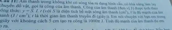 Câu 11: Am thanh trong không khí có sóng tỏa ra dạng hình cầu , có khả nǎng làm lay
chuyển đồ vật, gọi là công của âm thanh. Công của âm thanh (đơn vị J) được tính theo
ông thức: y=S.I.t (với S là diện tích bề mặt sóng âm thanh (cm^2) , I là độ mạnh của âm
anh (J/cm^2) ; t là thời gian âm thanh truyền đi (giây)). Em nói chuyện với bạn em trong
giây với khoảng cách 5 cm tạo ra công là 1000pi J . Tính độ mạnh của âm thanh do em