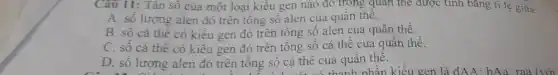 Câu 11: Tân sô của một loại kiêu gen nào đỏ trong quan thẻ được tính bằng tỉ lệ giữa:
A. số lượng alen đó trên tông số alen của quân thê.
B. số cá thể có kiêu gen đó trên tổng số alen của quân thể.
C. số cá thể có kiểu gen đó trên tổng số cá thể của quân thê.
D. số lượng alen đó trên tông sô cá thê của quân thê.