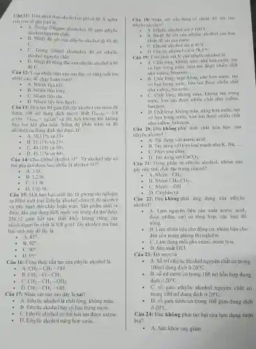 Câu 11: Trên nhãn chai al cohol có ghi số 40. Ý nghĩa
của con số ghi trên là:
-
A. Trong 100gam alcoholcó 40 gam eth lic
alcoho 1 nguyên chất.
B. Nhiệt độ sôi của ethy lie alcohol là 40 độ
C.
C Trong 100ml alcoholcó 40 ml eth lic
alcohol n guyên chất.
D. Nhiệt độ đông đǎc của ethylic alcohol à 40
độ C.
Câu 12:Loại nhiên liệu nào sau đây có nǎn g suất tỏa
nhiệt cao.dễ chá hoàn toàn?
A. Nhiên liệu khí.
B. Nhiên liệu lòng.
C. Nhiên liệu rǎn.
D. Nhiên liệu hó thach.
Câu 13:Hòa tan 84 gam Ethylic alcohol và nước đề
được 300 ml dung dịch ancol . Biết D_(alcohol)=0,8
g/cm^3,D_(nurcc)=1g/cm^3 và thể tícl không khí k hông
hao hut khi pha trộn. Nồng độ phần trǎm và độ
alcoholcua dung dịch th 1 được là:
và 350.
A. 30.11% 
B. 35,11%  và 350.
C. 40,11%  và 30circ 
D. 45,11%  và 400.
Câu 14:Cho 450ml alcohol 35^circ  Từ alcohol này có
thể pha chế được bao nhiêu lít alcohol 15^circ 
- A. 1 lít.
B. 1,2 lít.
C. 1,1 lít.
D. 1.05 lít.
Câu 15: Một ban học sinh lấy từ phòng thí nghiệm
ra 80ml một loại Ethylic al cohol chưa rõ độ alcohol
và tiến hành đốt cháy hoàn toàn. Sản phâm sinh ra
được dẫn qua dung dịch nước vôi trong dư thu được
236,52 gam kết tủa . Biết khối lượng riêng của
alcoholnguyên chất là 0,8g/ml . Độ alcoho 1 mà bạn
học sinh này đã lấy là:
A. 85^circ 
B. 92^circ 
C. 90^circ 
D. 95^circ 
Câu 16:Công thức cấu tao của ethylic alcohol là
- A. CH_(2)-CH_(3)-OH.
B. CH_(3)-O-CH_(3)
C CH_(2)-CH_(2)-OH_(2)
D. CH_(3)-CH_(2)-OH
Câu 17:Nhận xét nào sau đây là sai?
A. Ethylic alcohol là chất lỏng.không màu.
B. Ethylic alcohol tan vô hạn trong nướC.
C. Ethylic alcohol có thể hòa tan được iodine.
D. Ethylic alcohol nặng hơn nướC.
Câu 18:Nhân xét nào đúng về nhiệt độ sôi của
ethylic alcohol?
A. Ethylic alcohol sôi ở 100^circ C
B. Nhiệt độ sôi của ethy lic alcohol cao hơn
nhiệt độ sôi của nướC.
C. Ethylic alcol lol sôi ở 45^circ C
D. Ethylic a |cohol sôi ở 78,3^circ C
Câu 19: Tính chất vật lý của ethylic alcohol là
- A. Chất lỏng, không màu.nh hon nước, tan
vô hạn trong nước,hòa tan được nhiều chất
nhu iodine benzene, __
B. Chất lỏng, màu hồng nhe hơn nước, tan
vô hạn trong nước, hò tan được nhiều chất
nhu iodine benzene. __
C. Chất lỏng, không màu, không tan trong
nước, hòa tan được nhiều chất như iodine,
benzene, __
D. Chất lỏng , không màu nǎng hơn nước, tan
vô hạn trong nước,hòa tan được nhiêu chất
như iodine.be nzene. __
Câu 20:Đâu không phải tính chất hóa học của
ethylic alcohol?
A. Tác dụng . với acetic acid.
B. Tác dụng với kim loại manh như K, Na, __
C. Phản ứng cháy.
- D. Tác dụng với CaCO_(3)
Câu 21:Trong phân tử ethylic alcohol nhóm nào
gây nên tính chất đǎc trưng của nó?
A. Nhóm -CH_(3)
B. Nhóm CH_(3)-CH_(2)-
C. Nhóm -OH.
D. Cả phâr tử.
Câu 22:Đâu không phải ứng dụng của ethylic
alcohol?
A . Làm nguyên liệu sản xuất acetic acid.
dược phẩm, cao su tổng hợp, các loai đồ
uống.
B. Làm nhiên liệu cho động cơ,nhiên liệu cho
đèn cồn trong phòn g thí nghiệm
C. Làm dung mô i pha vecni.nước hoa.
D. Sản xuất HCl.
Câu 23 : Độ rượu là
- A. Số ml ethylic alcohol nguyên chất có trong
100ml dung dịch ở 20^circ C
B. số ml nước có trong 100 ml hỗ n hợp dung
dịch ở 20^circ C
C. số gam ethylic alcohol nguyên chất có
trong 100 ml dung dịch ở 20^circ C
D. số gam nước có trong 100 gam dung dịch
ở 20^circ C
Câu 24: Đâu không phải tác hai của lạm dụng rượu
bia?
A. Sức khỏe suy giảm.