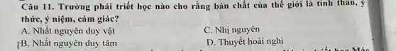 Câu 11. Trường phái triết học nào cho rằng bản chất của thế giới là tinh thǎn, ý
thức, ý niệm, cảm giác?
A. Nhất nguyên duy vật
C. Nhị nguyên
[B. Nhất nguyên duy tâm
D. Thuyết hoài nghi