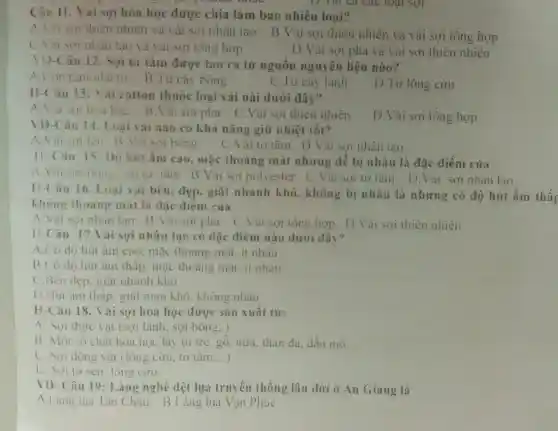 Câu 11. Vai sợi hóa học được chia làm bao nhiêu loại?
A. Vai sui thiên nhiên và vải sơi nhân tạo
B.Vải sợi thiên nhiên và vải sợi tổng hợp
C. Vai sợi nhân tạo và vải sợi tông hợp
D.Vải sợi pha và vải sợi thiên nhiên
D. Tat Ca cac loại sợi
VD-Câu 12.. Sợi tơ tằm được tạo ra từ nguồn nguyên liệu nào?
A. Con tàm nhã tơ B.Tù cây bông
C.Từ cây lanh
D.Từ lông củu
H-Câu 13:ái cotton thuộc loại vải nài dưới đây?
A. Vai soilioa học B.Vài sợi pha C .Vải sợi thiên nhiên
D.Vải sợi tổng hợp
VD-Câu 14.Loại vải nào có khả nǎng giữ nhiệt tốt?
A. Vai sơi ien B. Vai soi bông
C.Vải tơ tǎm D . Vải sợi nhân tao
H. Câu 15 Dô hút ẩm cao, mặc thoáng mát nhưng dễ bị nhàu là đǎc điểm của
A Vai soi bone tallo tǎm B.Vải sợi polyester C.Vải sợi tơ tǎm D.Vải sợi nhân tao
H-Câu 16.Loai vai bền.đẹp, giặt nhanh khô.không bị nhàu là nhưng có độ hút ẩm thất
không thoáng mát là đặc điểm của
A. Vải soi nhân tạo B . Vải sợi pha C.Vai sợi tổng hợp D.Vải sợi thiên nhiên
H-Câu 17.Vải sợi nhân tạo có đặc điểm nào dưới đây?
A.Có đô hút âm cao. mǎc thoáng mát. it nhàu
B.Có đó hút âm thấp, mǎc thoáng mát, it nhàu
C.Bên đẹp.giặt nhanh khô
D.Hút âm thàp, giặt mau khô, không nhàu
H-Câu 18.Vai sợi hóa học được sản xuất từ:
A. Sơi thực vật (sợi lanh, sợi bông..)
B. Một số chất hóa học lấy từ tre, gỗ.nứa, than đá.dầu mỏ __
C. Sợi động vật (iong ciru, to tǎm __
D. Soitursen.lông cừu.
VD- Câu 19:Làng nghề dệt lụa truyền thống lâu đời ở An Giang là
A.Làng lua Tân Châu B.Làng lua Vạn Phúc