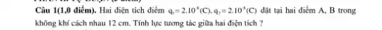 Câu 1(1,0 điểm). Hai điện tích điểm q_(1)=2.10^-8(C),q_(2)=2.10^-8(C) đặt tại hai điểm A, B trong
không khí cách nhau 12 cm. Tính lực tương tác giữa hai điện tích?