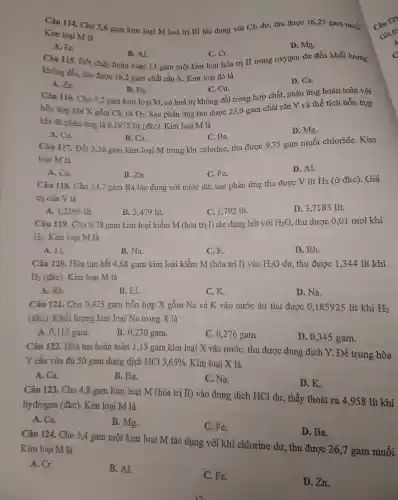 Câu 114.Cho 5,6 gam kim loại M hoá trị III tác dụng với Cl_(2) dư. thu được 16,25 gam muối
Kim loại M là
A. Fe.
Câu 115 . Đốt cháy hoàn toàn 13 gam mộ t kim loại hóa trị II trong oxygen dur đến khối lượng
B. Al.
C. Cr.
D. Mg.
khôn g đổi, thu được 16,2 gam chất rắn X.Kim loạ i đó là
A. Zn.
D. Ca.
B. Fe.
C. Cu.
Câu 116.Cho 7,2 gam kim loại M , có hoá trị không đổi trong hợp chất, phản ứng hoàn toàn với
hỗn hợp khí X gồm
Cl_(2) và O_(2)
. Sau phản ứng thu được 23,0 gam chất rắn Y và thể tích hỗn hợp
khí đã phản ứng là 6,19715 lít (đkc). Kim loại M là
A. Cu
C. Ba.
D. Mg.
B. Ca.
Câu 117 . Đốt 3,36 gam kim loai M trong khí chlo rine,thu được 9,75 gam muối chloride.Kim
loại M là
A. Cu.
B. Zn.
C. Fe.
D. Al.
Câu 118 Cho 13,7 gam Ba tác dụng : với nước dư, sau phản ứng thu được V lít H_(2) (ở đkc).Giá
trị của V là
A. 1,239 lít.
B. 2,479 lít.
C. 1,792 lít.
D.3,7185 lít.
Câu 119.Cho 0,78 gam kin loai k iềm M (hóa trị I) tác dụng hết với H_(2)O thu được 0,01 molkhi
H_(2) Kim loại IM là
A. Li.
B. Na.
C.K.
D. Rb.
Câu 120.Hòa tan hết 4,68 gam kim loại kiềm M (hóa trị I) vào H_(2)O dư, thu được 1,344 lít khí
H_(2)(dkc) Kim loại M là
A. Rb.
B. Li.
C、K.
D. Na.
Câu 121. Cho 0,425 gam hỗn hợp X gồm Na và K vào nước dư thu được , 0,185925 lít khí H_(2)
(đkc). Khối lượng kim loai Na trong X là
A. 0.115 gam.
B. 0,230 gam.
C. 0,276 gam.
D.0,345 gam.
Câu 122.Hòa tan hoàn toàn 1,15 gam kim loại X vào nướC.thu được dung dịch Y.Để trung hòa
Y cần vừa đủ 50 gam dung dịch HCl 3,65%  Kim loại X là
A. Ca.
B. Ba.
C. Na.
D.K.
Câu 123. Cho 4,8 gam kim loại M (hóa trị II) vào dung dịch HCl dư, thấy thoát ra 4,958 lít khí
hy drogen (đkc).Kim loai M là
A. Ca.
B. Mg.
C. Fe.
D. Ba.
Câu 124.Cho 5,4 gam một kim loại M tác dụng với khí chlorine dư, thu được 26,"I gam muối.
Kim loại M là
A. Cr.
B. Al.
C. Fe.
D. Zn.
is