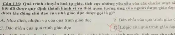 Câu 116: Quá trình chuyển hoá tự giác,tích cực những yêu cầu của các chuẩn mure xi
hội đã được quy định thành hành vi và thói quen tương ứng của người được giáo dục
dưới tác động chủ đạo của nhà giáo dục được gọi là gì?
A. Mục đích, nhiệm vụ của quá trình giáo dục
B. Bản chất của quá trình giáo c
C. Đặc điểm của quá trình giáo dục
D. Lôgic của quá trình giáo dục