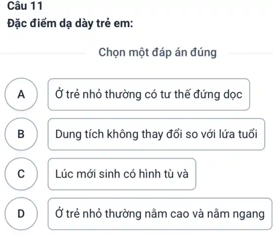 Câu 11
Đặc điểm dạ dày trẻ em:
Chọn một đáp án đúng
A A
Ở trẻ nhỏ thường có tư thế đứng doc
B D
Dung tích không thay đổi so với lứa tuổi
C Lúc mới sinh có hình tù và
C
D
Ở trẻ nhỏ thường nằm cao và nằm ngang