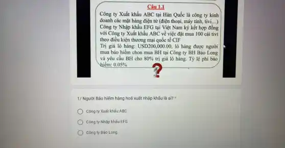 Câu 1.1
Công ty Xuất khẩu ABC tại Hàn Quốc là công ty kinh
doanh các mặt hàng điện từ (điện thoại,máy tính, tivi...)
Công ty Nhập khẩu EFG tại Việt Nam ký kết hợp đồng
với Công ty Xuất khẩu ABC về việc đặt mua 100 cái tivi
theo điều kiện thương mại quốc tế CIF
Trị giá lô hàng: USD200,000.00, lô hàng được người
mua bảo hiểm chon mua BH tại Công ty BH Bảo Long
và yêu cầu BH cho 80%  trị giá lô hàng . Tỷ lệ phí bảo
hiểm: 0.05% 
1/ Người Bảo hiếm hàng hoá xuất nhập khấu là ai?
Công ty Xuất khẩu ABC
Công ty Nhập khấu EFG
Công ty Bảo Long