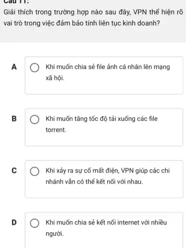 Câu 11:
Giải thích trong trường hợp nào sau đây, VPN thể hiện rõ
vai trò trong việc đảm bảo tính liên tục kinh doanh?
A
Khi muốn chia sẻ file ảnh cá nhân lên mạng
xã hội.
B
Khi muốn tǎng tốc độ tải xuống các file
torrent.
C
Khi xảy ra sự cố mất điện, VPN giúp các chi
nhánh vẫn có thể kết nối với nhau.
D
Khi muốn chia sẻ kết nối internet với nhiều
người.