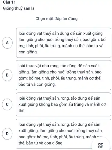 Câu 11
Giống thuỷ sản là
Chọn một đáp án đúng
loài động vật thuỷ sản dùng để sản xuất giống,
A
mẹ, tinh, phôi, ấu trùng, mảnh cơ thể. bào tử và
làm giống cho nuôi trồng thuỷ sản, bao gồm: bố
.
con giống.
loài thực vật như rong, tảo dùng để sản xuất
B
gồm: bố mẹ, tinh , phôi, ấu trùng , mảnh cơ thể,
giống, làm giống cho nuôi trồng thuỷ sản, bao
bào tử và con giống.
C xuất giống không bao gồm ấu trùng và mảnh cơ
loài động vật thuỷ sản, rong, tảo dùng để sản
v
thể.
D
loài động vật thuỷ sản, rong, tảo dùng để sản
xuất giống, làm giống cho nuôi trồng thuỷ sản,
bao gồm: bố mẹ , tinh, phôi, ấu trùng, mảnh -
thể, bào tử và con giống.