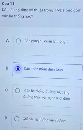 Câu 11:
Kết cấu hạ tầng kỹ thuật trong TMĐT bao gồm
các hệ thống nào?
A
Các công cụ quản lý thông tin
B
C
Các phần mềm điện toán
C
Các hệ thống đường xá, cảng
đường thủy, và mạng lưới điện
D
Chỉ các hệ thống viễn thông