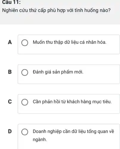 Câu 11:
Nghiên cứu thứ cấp phù hợp với tình huống nào?
A
Muốn thu thập dữ liệu cá nhân hóa.
B
Đánh giá sản phẩm mới.
C
Cần phản hồi từ khách hàng mục tiêu.
D
Doanh nghiệp cần dữ liệu tổng quan về