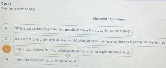 Câu 11
Thế nào là tham nhũng?
Chọn một đáp án đúng
A A
hành vi của cán bộ, công chức nhà nước đã lợi dụng chức vụ, quyền hạn đó vi vụ lợi.
B B
hành vi cửa quyền,hách dịch, đòi hỏi gây khó khǎn, phiền hà của người có chức vụ, quyền hạn trong khi thực
c
hành vi cúa người có chức vụ, quyền hạn đã lợi dụng chức vụ, quyền hạn đó vì vụ lợi.
D D
hành vi lợi dụng chức vụ, quyền hạn để vụ lợi.