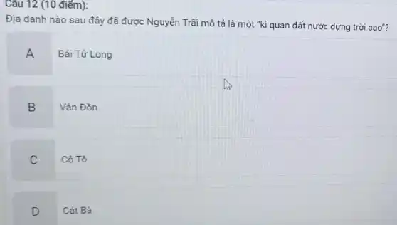 Câu 12 (10 điểm):
Địa danh nào sau đây đã được Nguyễn Trãi mô tả là một "kì quan đất nước dựng trời cao"?
A
Bái Tử Long
B
Vân Đồn
C
Cô Tô
D
Cát Bà