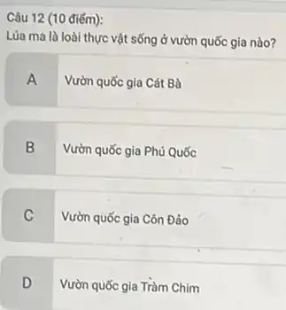 Câu 12 (10 điếm):
Lúa ma là loài thực vật sống ở vườn quốc gia nào?
A
Vườn quốc gia Cát Bà
B
Vườn quốc gia Phú Quốc
C
Vườn quốc gia Côn Đảo
D
Vườn quốc gia Tràm Chim