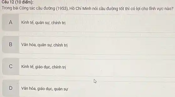 Câu 12 (10 điếm):
Trong bài Công tác cầu đường (1953), Hồ Chí Minh nói cầu đường tốt thì có lợi cho lĩnh vực nào?
A
Kinh tế, quân sự chính trị
B
Vǎn hóa, quân sự,chính trị
C
Kinh tế, giáo dục chính trị
D
Vǎn hóa, giáo dục.quân sự