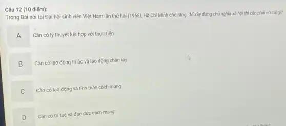 Câu 12 (10 điểm):
Trong Bài nói tại Đại hội sinh viên Việt Nam lần thứ hai (1958), Hồ Chí Minh cho rǎng: để xây dựng chủ nghĩa xã hội thì cần phải có cái gì?
A
Cần có lý thuyết kết hợp với thực tiền
B
Cần có lao động trí óc và lao động chân tay
C
Cần có lao động và tinh thần cách mạng
D
v
Cần có trí tuệ và đạo đức cách mạng