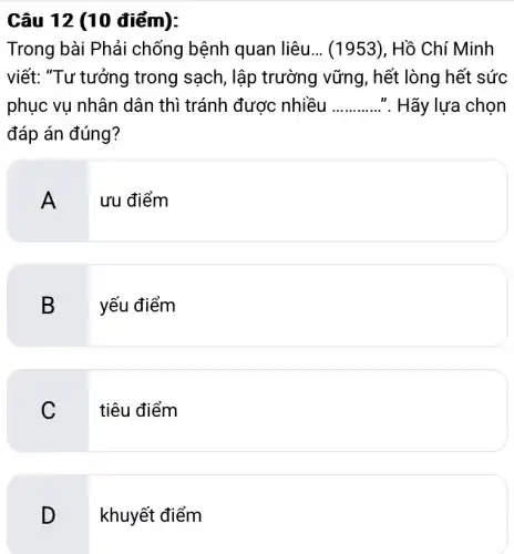 Câu 12 (10 điểm):
Trong bài Phải chống bệnh quan I liệu __ (1953), Hồ Chí Minh
viết: "Tư tưởng trong sạch, lập trường vững, hết : lòng hết sức
phục vụ nhân dân thì tránh được nhiều __ ". Hãy lựa chọn
đáp án đúng?
A
ưu điểm
B yếu điểm
C
tiêu điểm
D
khuyết điểm