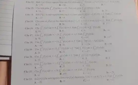 Câu 12. Biết F(x) là một nguyên hàm cua f(x) thỏa màn int _(y)^13f(x)dx=14,F(13)=-7 Tinh F(9)
A. -21
B. -98
C. 21.
D.7.
Câu 13. Cho tích phân int _(-4)^3f(x)dx=-15 . Tính tích phân int _(-4)^3[-5f(x)-3]dx
A. 54.
B. 72
C. 96.
D. 70.
Câu 14. Biết F(x) là một nguyên hàm cua f(x) thỏa màn F(10)=-3,F(15)=5 . Tính int _(111)^15f(x)dx
A. -15
B. -8
C.8.
D. 2.
Câu 15. Cho hàm só f(x) có đạo hàm trên đoạn [-1;5]cdot f(-1)=6 và f(5)=11 . Tính int _(-1)^5f'(x)dx
A. 5.
B. 66.
C. -5
D. 17.
Câu 16. Cho int _(5)^13f(x)dx=9,int _(6)^7f(x)dx=1 . Tính int _(5)^6f(x)dx+int _(7)^13f(x)dx
D. -8
A. 10.
B. 9.
C. 8.
Câu 17. Cho int _(-6)^-3f(x)dx=-19,int _(-3)^2f(x)dx=-2 Tính int _(-6)^2f(x)dx
C. -21
D. -17
A. 38.
B. 17.
Câu 18. Cho int _(4)^14f(x)dx=-14,int _(4)^14g(x)dx=8 . Tính int _(1)^11[6f(x)-5g(x)]
D. -36
A. -44
B. 34.
C. -124
Câu 19. Cho int _(3)^13f(x)dx=13,int _(7)^10f(x)dx=1
. Tính int _(3)^7f(x)dx+int _(10)^13f(x)dx
D. 12.
A. 13.
B. 14.
C. -12
Câu 20. Cho int _(-5)^2f(x)dx=3,int _(-5)^2g(x)dx=1 . Tinh int _(-5)^2[3f(x)+g(x)]dx
D. 8.
A. 10.
B. 2.
C. 6.
Câu 21. Cho int _(-6)^-1f(x)dx=-2,int _(-6)^-5f(x)dx=-13
Tinh int _(-5)^-1f(x)dx
D. 11.
A. -15
B. 26
-11
Câu 22. int _(2)^6f(x)dx=-20,int _(6)^11f(x)dx=-8
Tinh int _(1)''f(x)dx
-12
D. -28
A. 12
Câu 23. Biết F(x) là một nguyên hàm cua f(x) thoa man F(4)=-6,F(7)=5 . Tính int _(4)^7f(x)dx
D. -11
A. -30
B. Vert 
C. -1